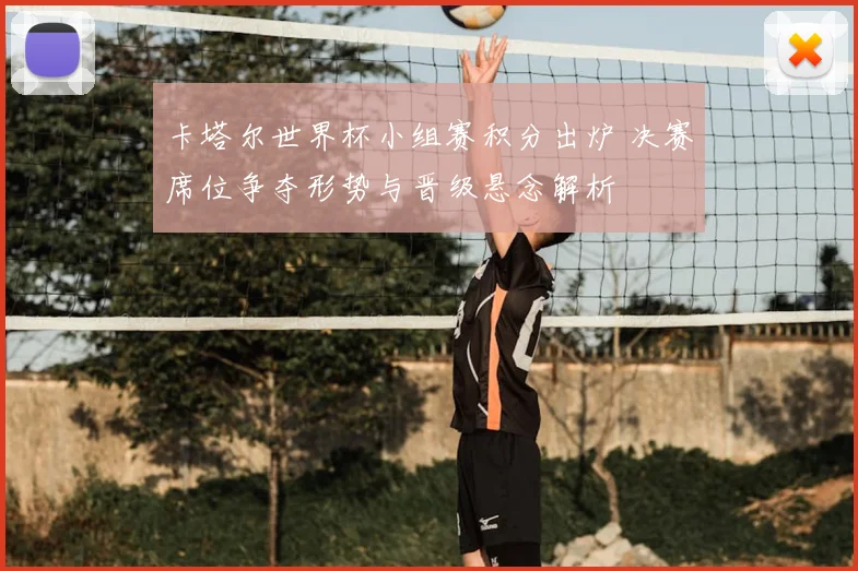 卡塔尔世界杯小组赛积分出炉 决赛席位争夺形势与晋级悬念解析