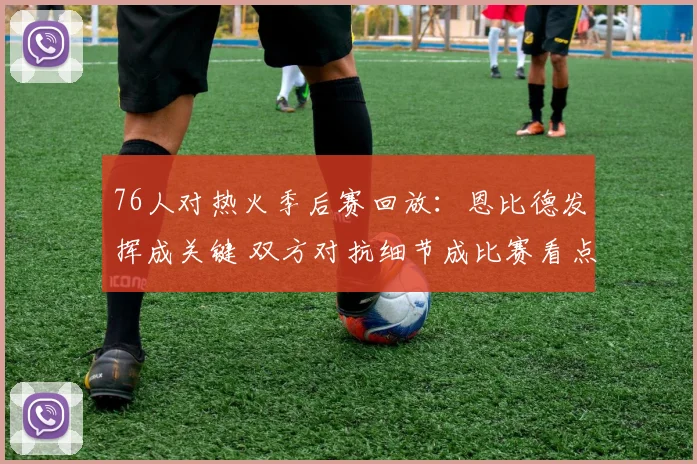 76人对热火季后赛回放：恩比德发挥成关键 双方对抗细节成比赛看点