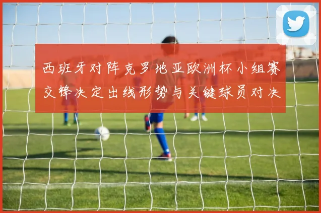 西班牙对阵克罗地亚欧洲杯小组赛交锋决定出线形势与关键球员对决