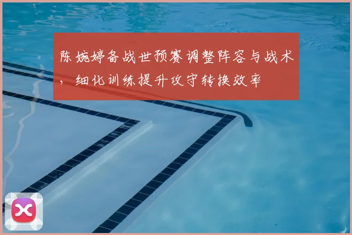 陈婉婷备战世预赛调整阵容与战术，细化训练提升攻守转换效率