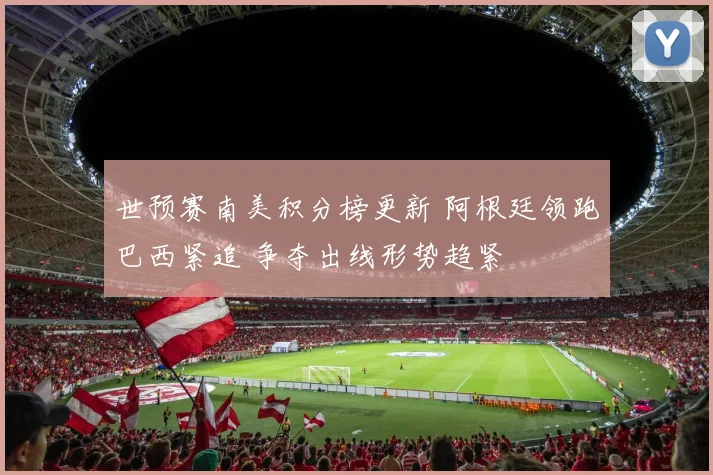 世预赛南美积分榜更新 阿根廷领跑巴西紧追 争夺出线形势趋紧