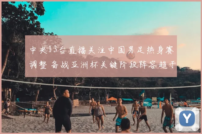 中央13台直播关注中国男足热身赛调整 备战亚洲杯关键阶段阵容趋于稳定