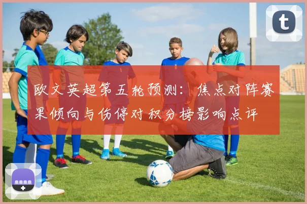 欧文英超第五轮预测：焦点对阵赛果倾向与伤停对积分榜影响点评