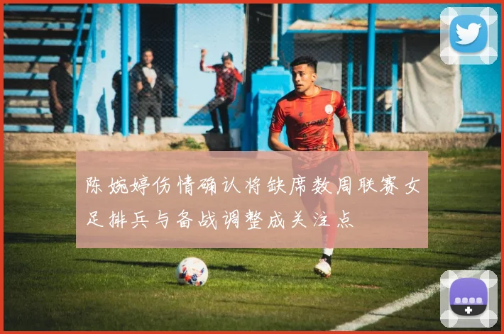 陈婉婷伤情确认将缺席数周联赛女足排兵与备战调整成关注点