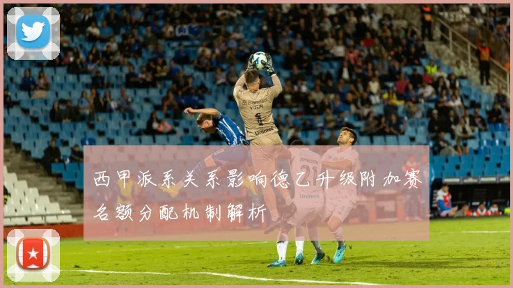 西甲派系关系影响德乙升级附加赛名额分配机制解析