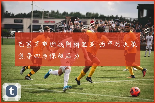 巴塞罗那迎战阿梅里亚 西甲对决聚焦争四与保级压力