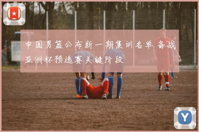 中国男篮公布新一期集训名单 备战亚洲杯预选赛关键阶段