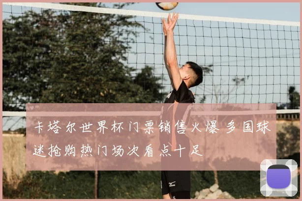 卡塔尔世界杯门票销售火爆 多国球迷抢购热门场次看点十足