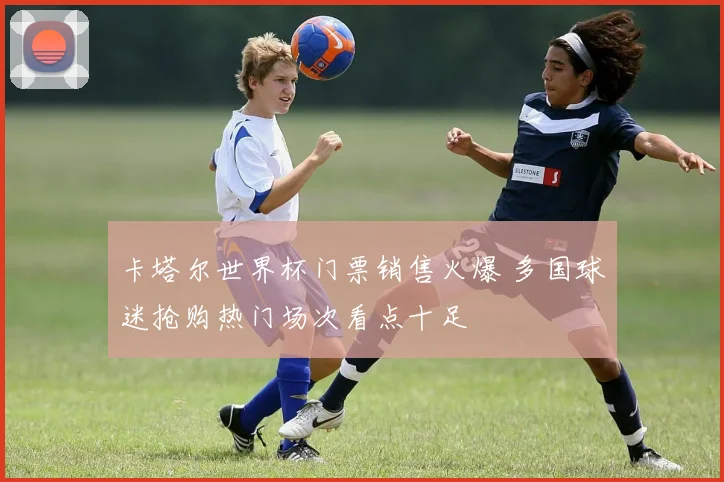 卡塔尔世界杯门票销售火爆 多国球迷抢购热门场次看点十足