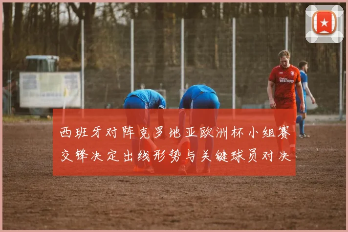 西班牙对阵克罗地亚欧洲杯小组赛交锋决定出线形势与关键球员对决