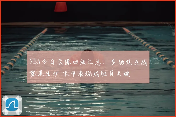 NBA今日录像回放汇总：多场焦点战赛果出炉 末节表现成胜负关键