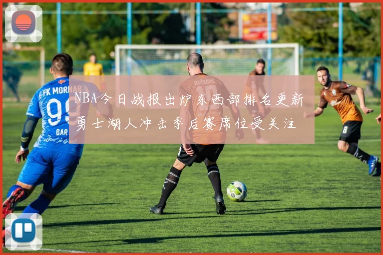 NBA今日战报出炉东西部排名更新 勇士湖人冲击季后赛席位受关注