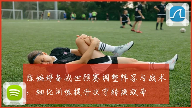 陈婉婷备战世预赛调整阵容与战术,细化训练提升攻守转换效率