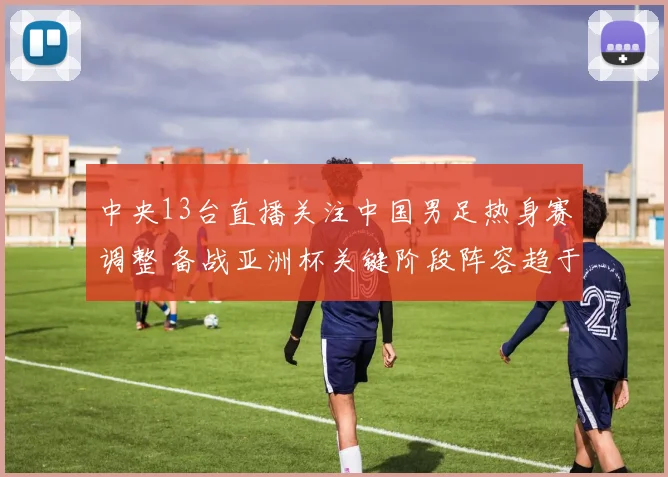 中央13台直播关注中国男足热身赛调整 备战亚洲杯关键阶段阵容趋于稳定
