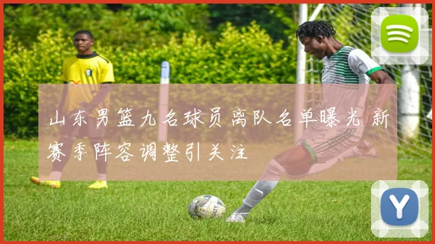 山东男篮九名球员离队名单曝光 新赛季阵容调整引关注