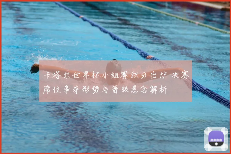 卡塔尔世界杯小组赛积分出炉 决赛席位争夺形势与晋级悬念解析