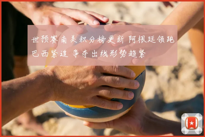 世预赛南美积分榜更新 阿根廷领跑巴西紧追 争夺出线形势趋紧