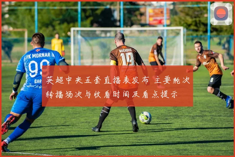 英超中央五套直播表发布 主要轮次转播场次与收看时间及看点提示