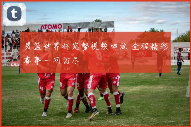 男篮世界杯完整视频回放 全程精彩赛事一网打尽