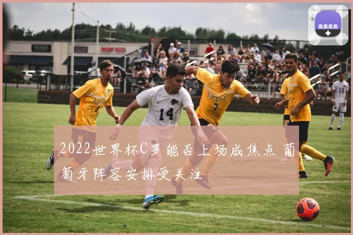 2022世界杯C罗能否上场成焦点 葡萄牙阵容安排受关注