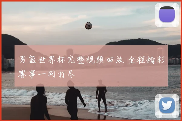 男篮世界杯完整视频回放 全程精彩赛事一网打尽